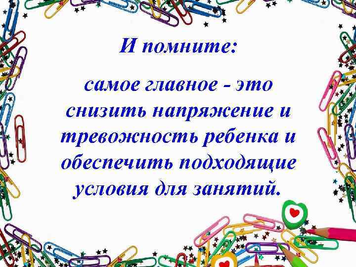 И помните: самое главное - это снизить напряжение и тревожность ребенка и обеспечить подходящие