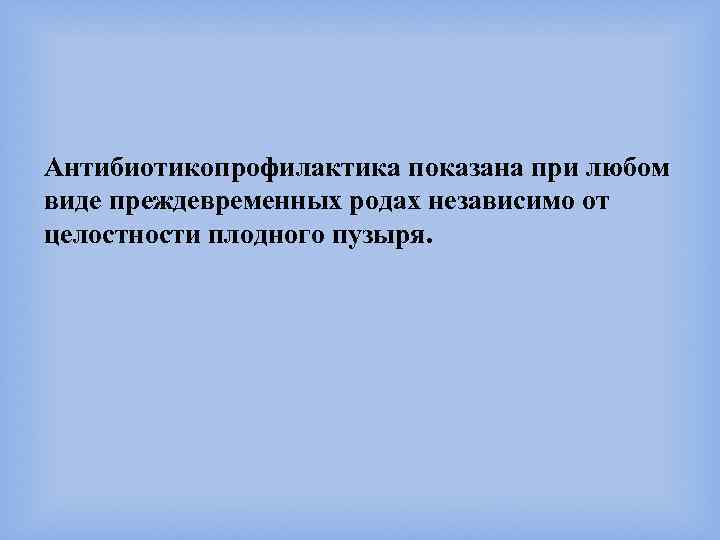 Антибиотикопрофилактика показана при любом виде преждевременных родах независимо от целостности плодного пузыря. 