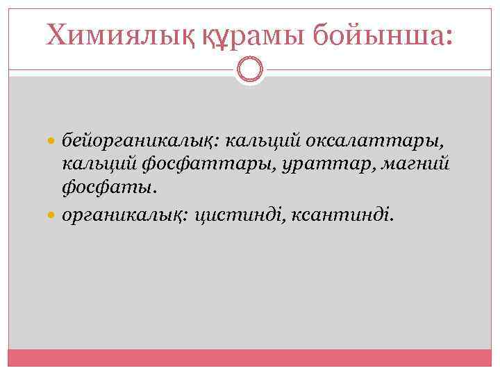 Химиялық құрамы бойынша: бейорганикалық: кальций оксалаттары, кальций фосфаттары, ураттар, магний фосфаты. органикалық: цистинді, ксантинді.