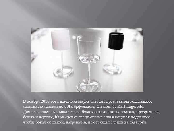 В ноябре 2010 года шведская марка Orrefors представила коллекцию, созданную совместно с Лагерфельдом, Orrefors