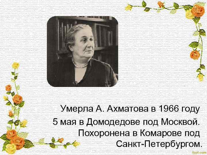  Умерла А. Ахматова в 1966 году 5 мая в Домодедове под Москвой. Похоронена