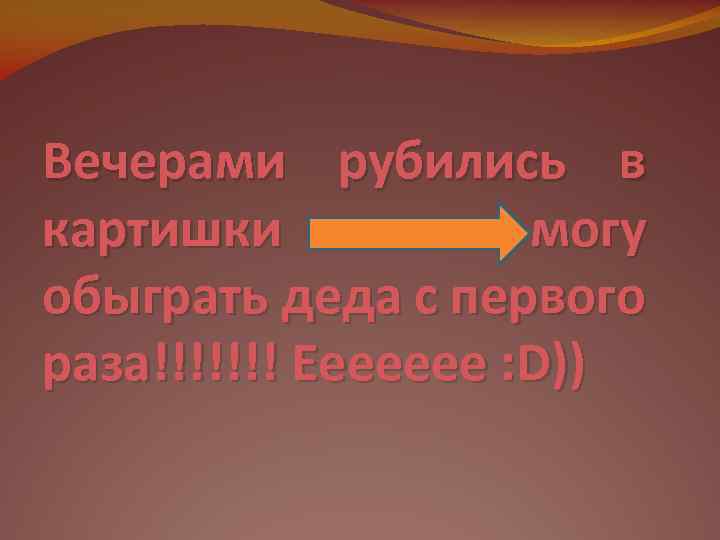 Вечерами рубились в картишки могу обыграть деда с первого раза!!!!!!! Еееееее : D)) 