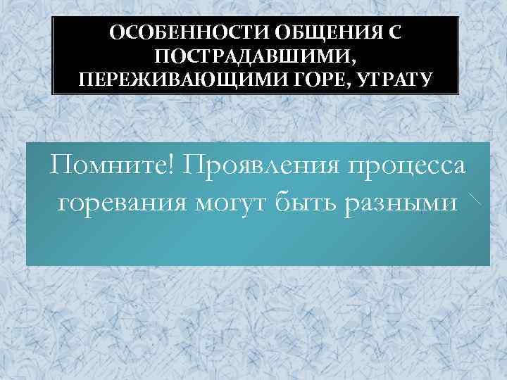 ОСОБЕННОСТИ ОБЩЕНИЯ С ПОСТРАДАВШИМИ, ПЕРЕЖИВАЮЩИМИ ГОРЕ, УТРАТУ Помните! Проявления процесса горевания могут быть разными