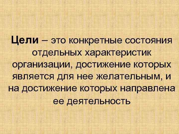 Цели – это конкретные состояния отдельных характеристик организации, достижение которых является для нее желательным,