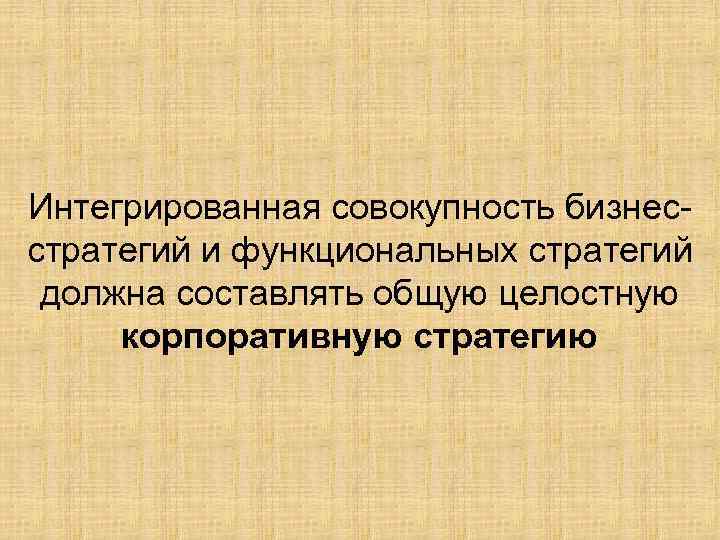 Интегрированная совокупность бизнесстратегий и функциональных стратегий должна составлять общую целостную корпоративную стратегию 