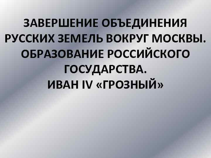 ЗАВЕРШЕНИЕ ОБЪЕДИНЕНИЯ РУССКИХ ЗЕМЕЛЬ ВОКРУГ МОСКВЫ. ОБРАЗОВАНИЕ РОССИЙСКОГО ГОСУДАРСТВА. ИВАН IV «ГРОЗНЫЙ» 