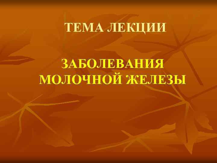 ТЕМА ЛЕКЦИИ ЗАБОЛЕВАНИЯ МОЛОЧНОЙ ЖЕЛЕЗЫ 