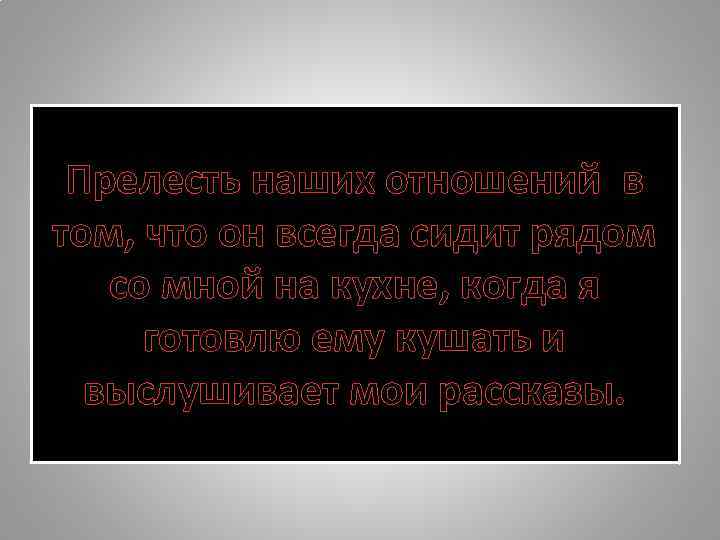 Прелесть наших отношений в том, что он всегда сидит рядом со мной на кухне,