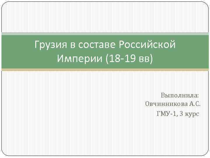 Грузия в составе Российской Империи (18 -19 вв) Выполнила: Овчинникова А. С. ГМУ-1, 3