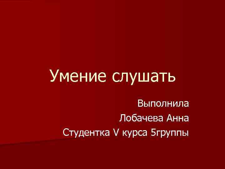 Умение слушать Выполнила Лобачева Анна Студентка V курса 5 группы 