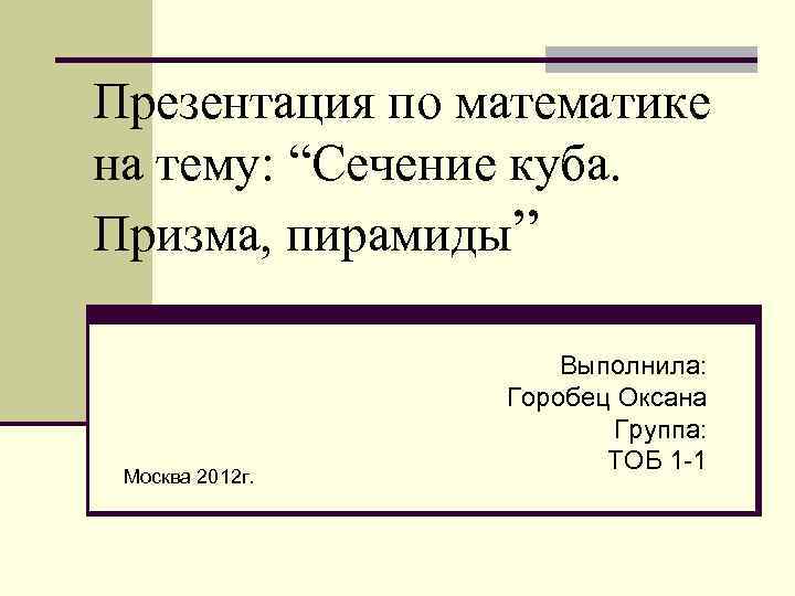 Презентация по математике на тему: “Сечение куба. Призма, пирамиды” Москва 2012 г. Выполнила: Горобец