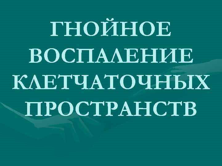 ГНОЙНОЕ ВОСПАЛЕНИЕ КЛЕТЧАТОЧНЫХ ПРОСТРАНСТВ 