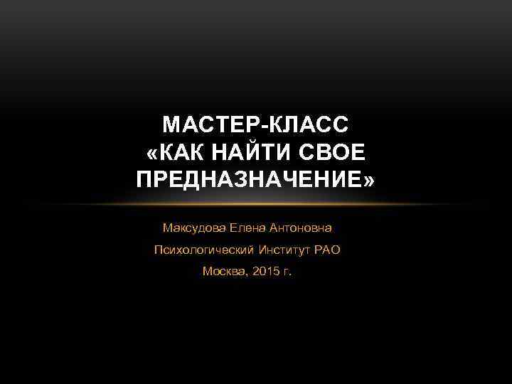 МАСТЕР-КЛАСС «КАК НАЙТИ СВОЕ ПРЕДНАЗНАЧЕНИЕ» Максудова Елена Антоновна Психологический Институт РАО Москва, 2015 г.