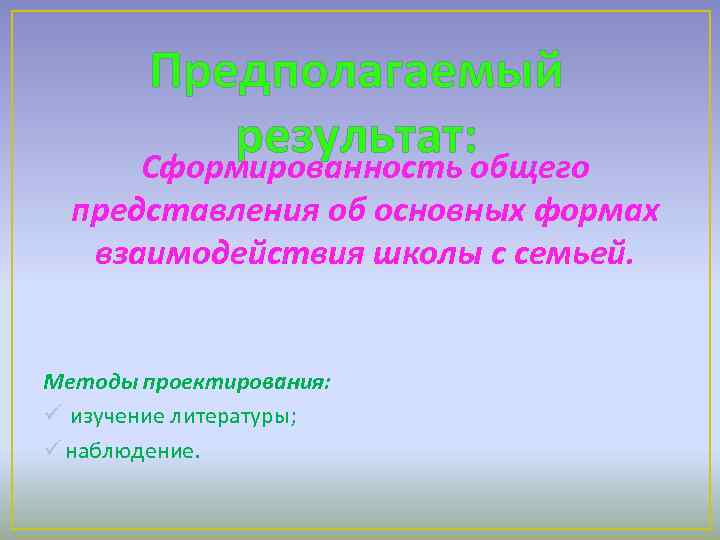 Предполагаемый результат: общего Сформированность представления об основных формах взаимодействия школы с семьей. Методы проектирования: