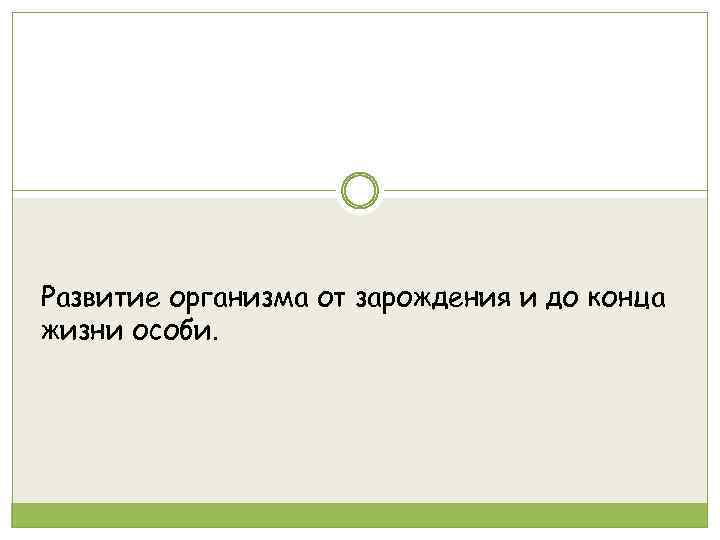 Развитие организма от зарождения и до конца жизни особи. 
