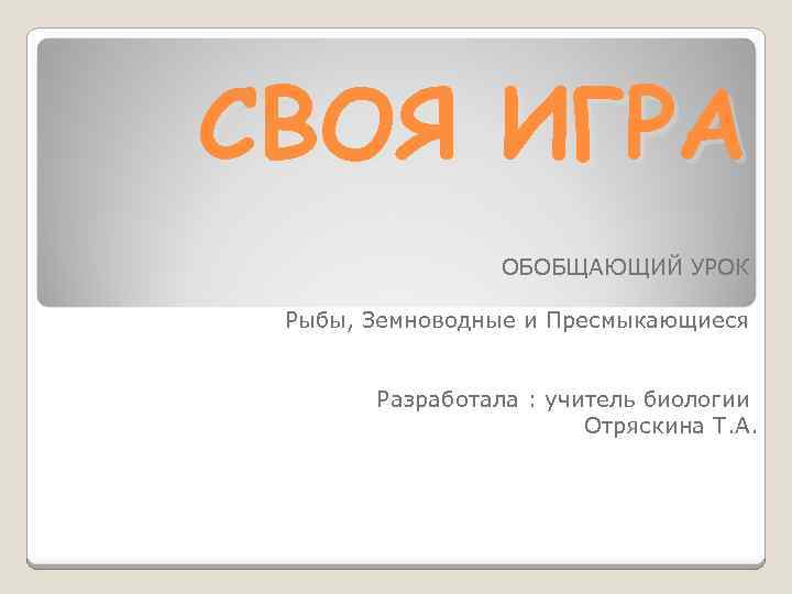 СВОЯ ИГРА ОБОБЩАЮЩИЙ УРОК Рыбы, Земноводные и Пресмыкающиеся Разработала : учитель биологии Отряскина Т.