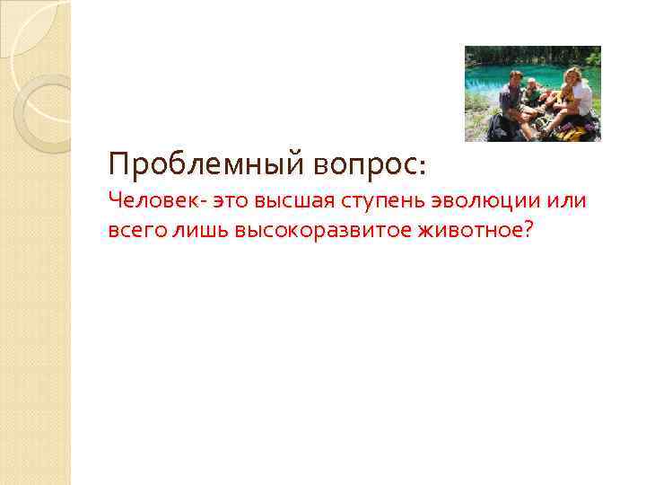 Проблемный вопрос: Человек- это высшая ступень эволюции или всего лишь высокоразвитое животное? 