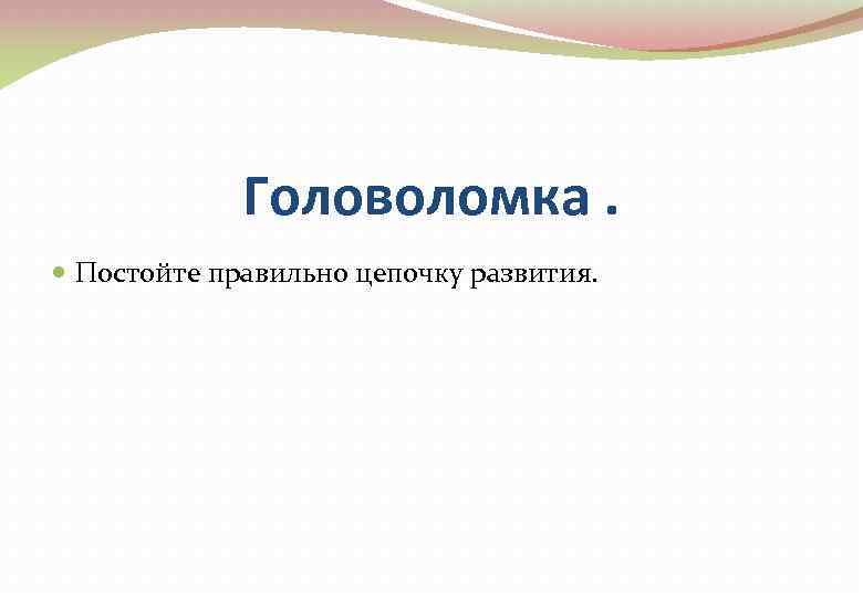 Головоломка. Постойте правильно цепочку развития. 