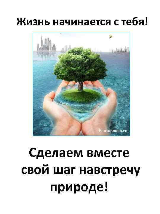 Жизнь начинается с тебя! Сделаем вместе свой шаг навстречу природе! 