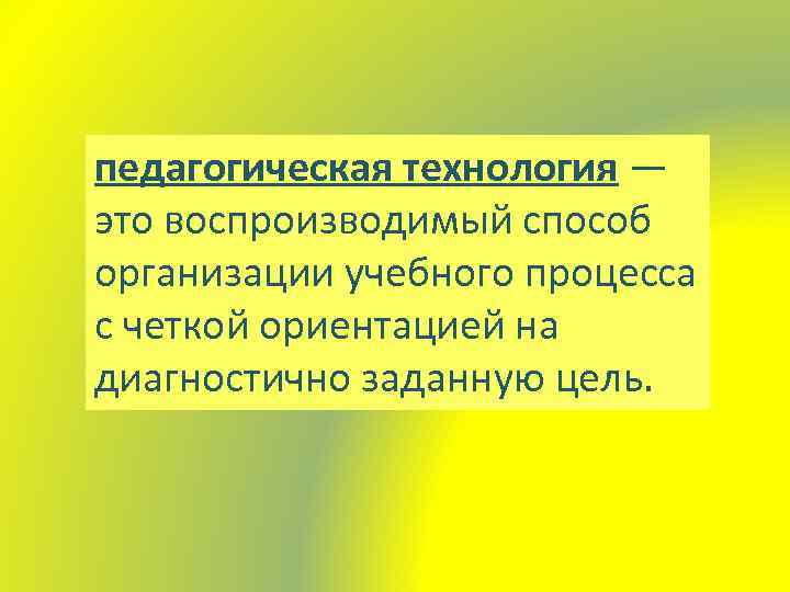 педагогическая технология — это воспроизводимый способ организации учебного процесса с четкой ориентацией на диагностично