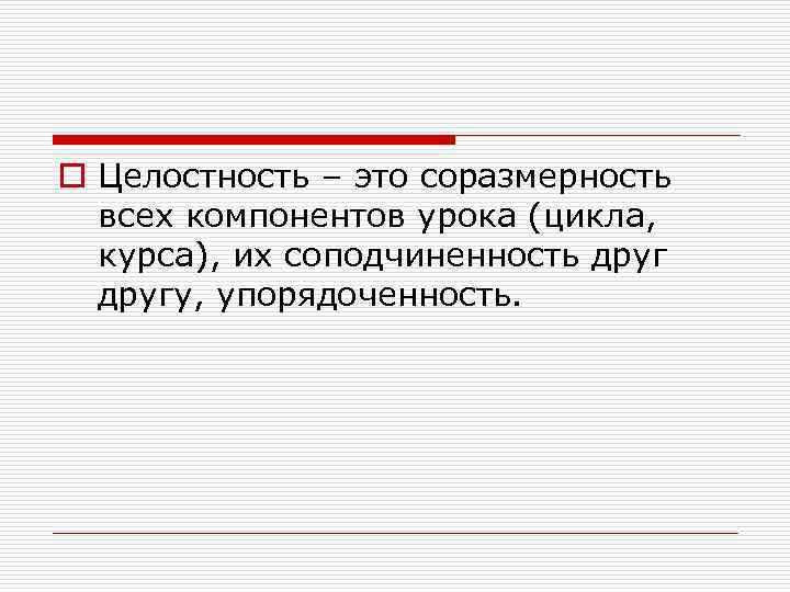 o Целостность – это соразмерность всех компонентов урока (цикла, курса), их соподчиненность другу, упорядоченность.