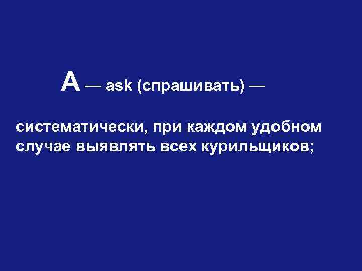 А — ask (спрашивать) — систематически, при каждом удобном случае выявлять всех курильщиков; 