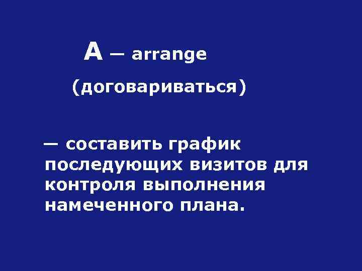 А — arrange (договариваться) — составить график последующих визитов для контроля выполнения намеченного плана.