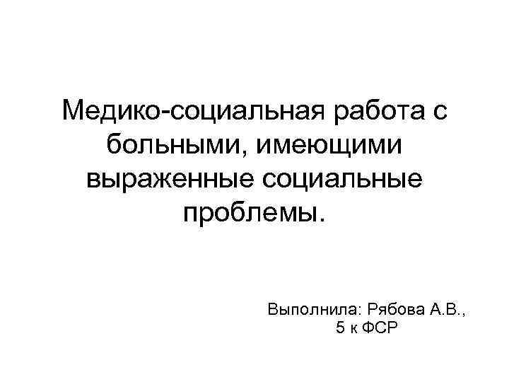 Медико-социальная работа с больными, имеющими выраженные социальные проблемы. Выполнила: Рябова А. В. , 5