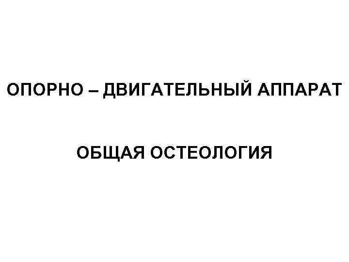ОПОРНО – ДВИГАТЕЛЬНЫЙ АППАРАТ ОБЩАЯ ОСТЕОЛОГИЯ 