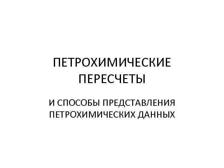 ПЕТРОХИМИЧЕСКИЕ ПЕРЕСЧЕТЫ И СПОСОБЫ ПРЕДСТАВЛЕНИЯ ПЕТРОХИМИЧЕСКИХ ДАННЫХ 