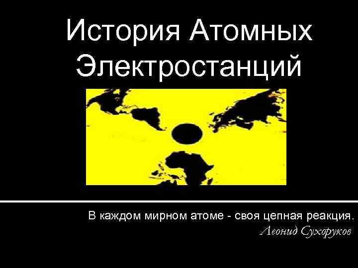 История Атомных Электростанций В каждом мирном атоме - своя цепная реакция. Леонид Сухоруков 