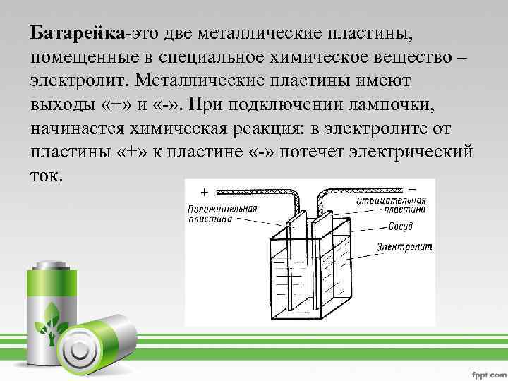 Батарейка-это две металлические пластины, помещенные в специальное химическое вещество – электролит. Металлические пластины имеют