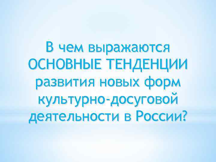 В чем выражаются ОСНОВНЫЕ ТЕНДЕНЦИИ развития новых форм культурно-досуговой деятельности в России? 