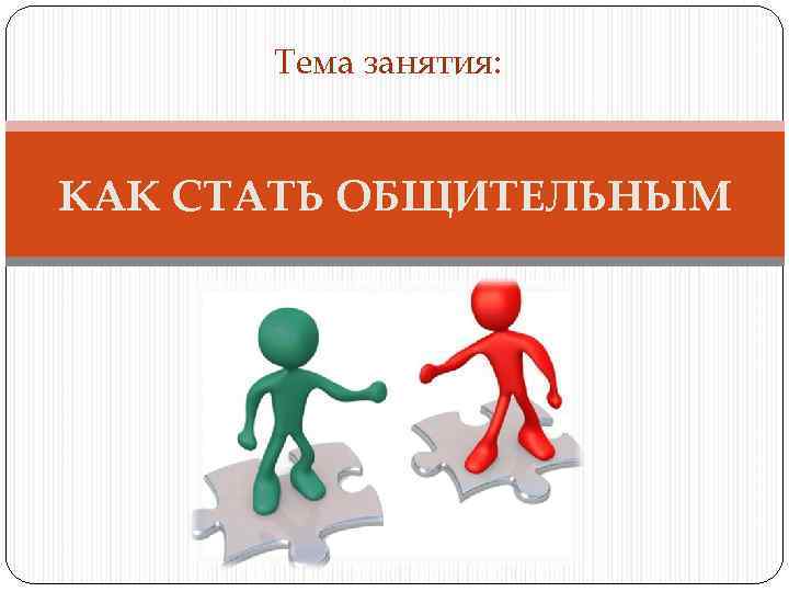 Тема занятия: КАК СТАТЬ ОБЩИТЕЛЬНЫМ 