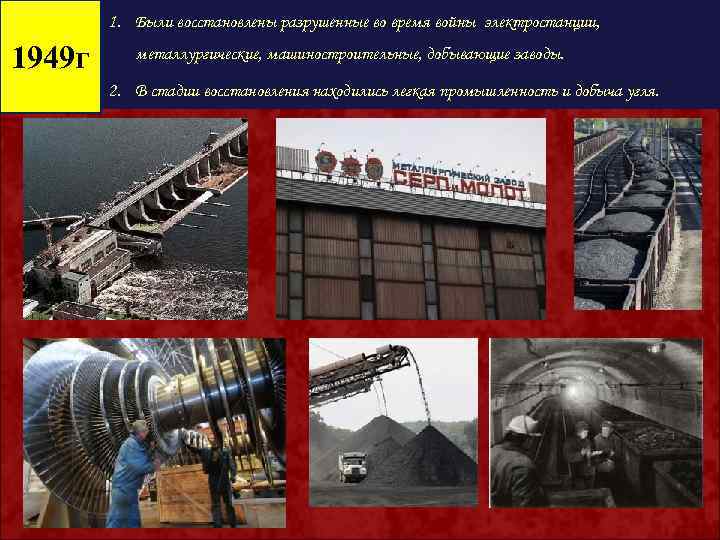 1. Были восстановлены разрушенные во время войны электростанции, 1949 г металлургические, машиностроительные, добывающие заводы.