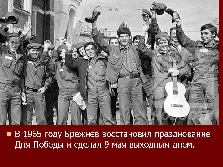 n В 1965 году Брежнев восстановил празднование Дня Победы и сделал 9 мая выходным