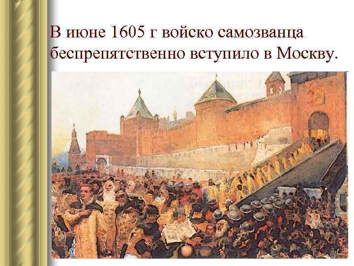 В июне 1605 г войско самозванца беспрепятственно вступило в Москву. 