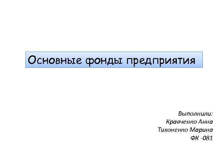 Основные фонды предприятия Выполнили: Кравченко Анна Тихоненко Марина ФК -081 