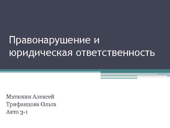 Правонарушение и юридическая ответственность Матюхин Алексей Трифанцова Ольга Авто 3 -1 