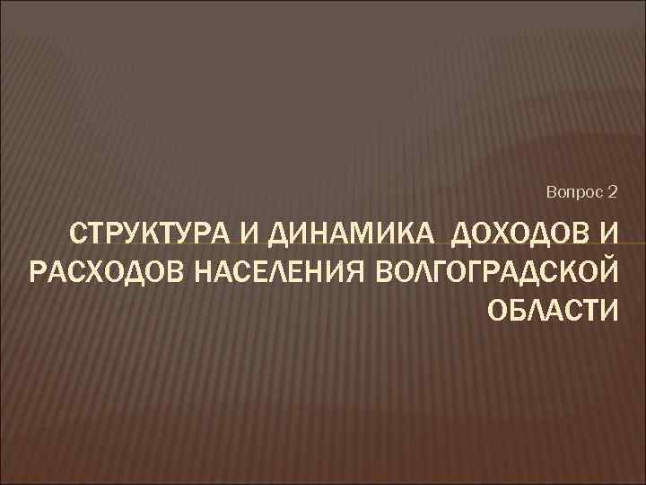 Вопрос 2 СТРУКТУРА И ДИНАМИКА ДОХОДОВ И РАСХОДОВ НАСЕЛЕНИЯ ВОЛГОГРАДСКОЙ ОБЛАСТИ 