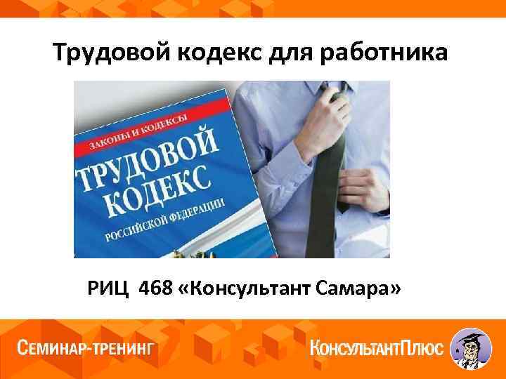  Трудовой кодекс для работника РИЦ 468 «Консультант Самара» 
