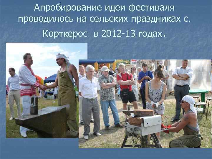 Апробирование идеи фестиваля проводилось на сельских праздниках с. Корткерос в 2012 -13 годах. 