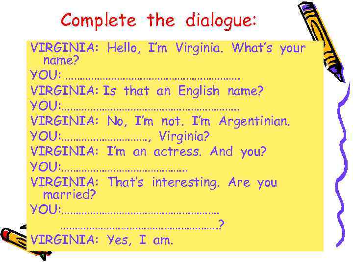 Complete the dialogue: VIRGINIA: Hello, I’m Virginia. What’s your name? YOU: …………………………. VIRGINIA: Is