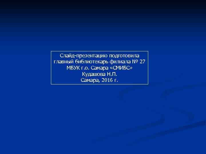 Слайд-презентацию подготовила главный библиотекарь филиала № 27 МБУК г. о. Самара «СМИБС» Кудашова Н.