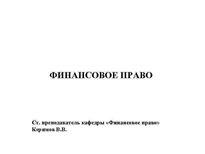 ФИНАНСОВОЕ ПРАВО Ст. преподаватель кафедры «Финансовое право» Керимов В. В. 