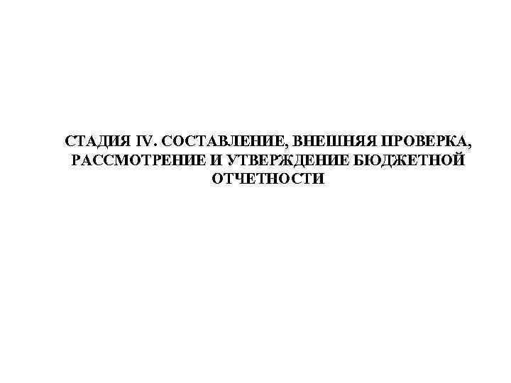 СТАДИЯ IV. СОСТАВЛЕНИЕ, ВНЕШНЯЯ ПРОВЕРКА, РАССМОТРЕНИЕ И УТВЕРЖДЕНИЕ БЮДЖЕТНОЙ ОТЧЕТНОСТИ 