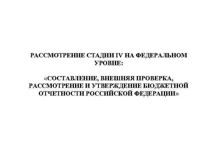 РАССМОТРЕНИЕ СТАДИИ IV НА ФЕДЕРАЛЬНОМ УРОВНЕ: «СОСТАВЛЕНИЕ, ВНЕШНЯЯ ПРОВЕРКА, РАССМОТРЕНИЕ И УТВЕРЖДЕНИЕ БЮДЖЕТНОЙ ОТЧЕТНОСТИ