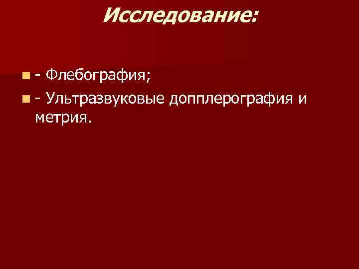 Исследование: n- Флебография; n - Ультразвуковые допплерография и метрия. 