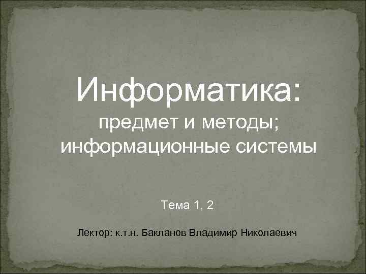Информатика: предмет и методы; информационные системы Тема 1, 2 Лектор: к. т. н. Бакланов