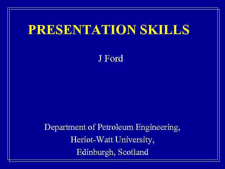 PRESENTATION SKILLS J Ford Department of Petroleum Engineering, Heriot-Watt University, Edinburgh, Scotland 